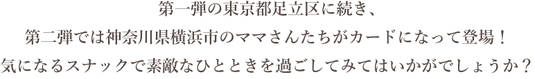 第一弾の東京都足立区に続き、第二弾では神奈川県横浜市のママさんたちがカードになって登場！ 気になるスナックで素敵なひとときを過ごしてみてはいかがでしょうか？