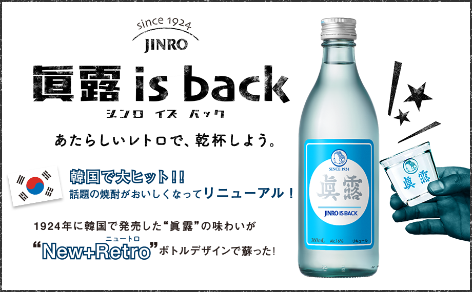 眞露 is back あたらしいレトロで、乾杯しよう。 韓国で大ヒット！！話題の焼酎がおいしくなってリニューアル！ 1924年に韓国で発売した“眞露”の味わいが“New+Retro（ニュートロ）”ボトルデザインで蘇った
