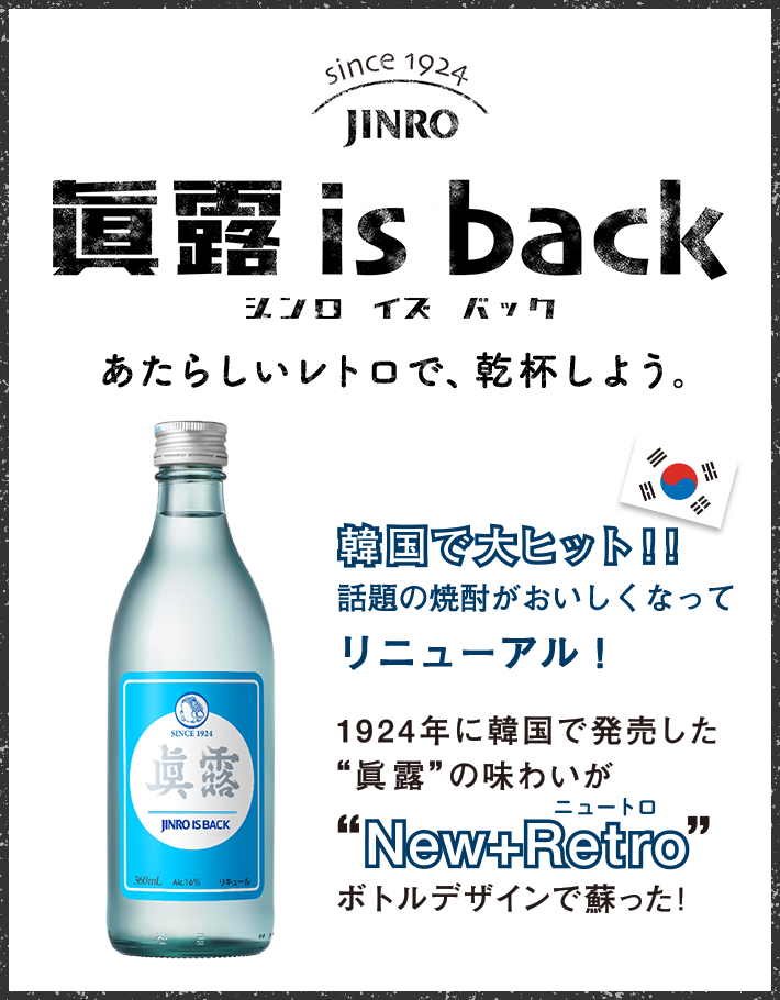 眞露 is back あたらしいレトロで、乾杯しよう。 韓国で大ヒット！！話題の焼酎がおいしくなってリニューアル！ 1924年に韓国で発売した“眞露”の味わいが“New+Retro（ニュートロ）”ボトルデザインで蘇った